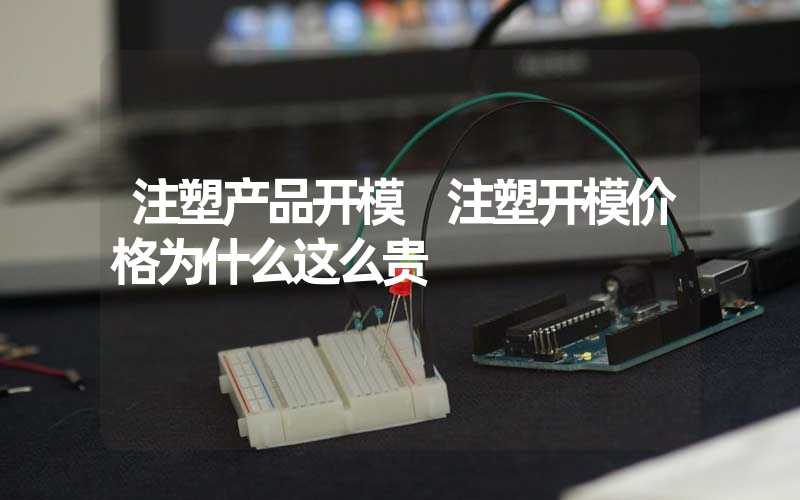 注塑产品开模 注塑开模价格为什么这么贵